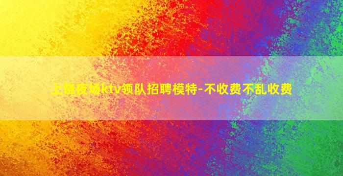 上饶夜场ktv领队招聘模特-不收费不乱收费